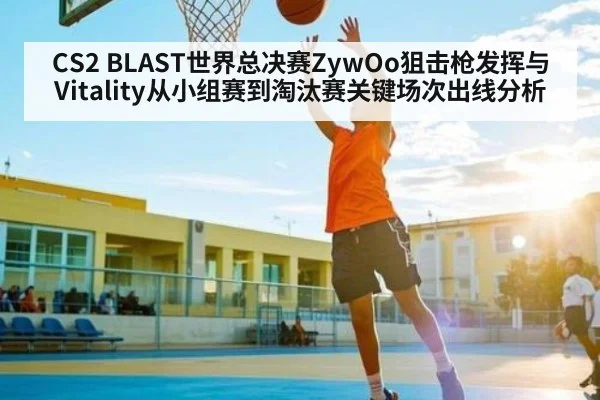CS2 BLAST世界总决赛ZywOo狙击枪发挥与Vitality从小组赛到淘汰赛关键场次出线分析